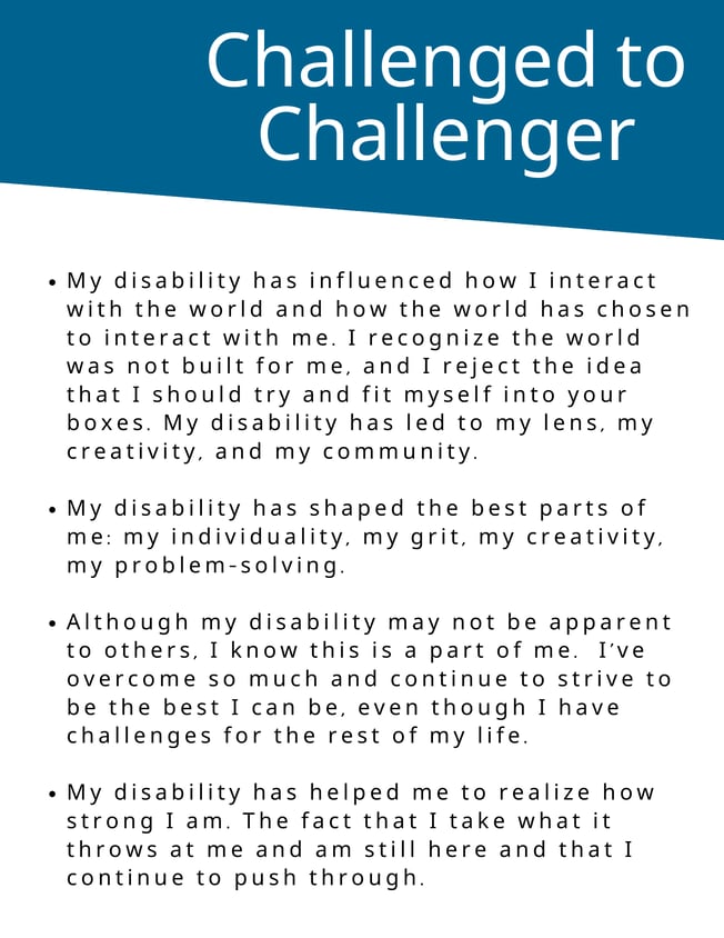 - My disability has influenced how I interact with the world and how the world has chosen to interact with me. I recognize the world was not built for me, and I reject the idea that I should try and fit myself into your boxes. - My disability has led to my lens, my creativity, and my community.   My disability has shaped the best parts of me: my individuality, my grit, my creativity, my problem-solving.  - Although my disability may not be apparent to others, I know this is a part of me.  I've overcome so much and continue to strive to be the best I can be, even though I have challenges for the rest of my life.    - My disability has helped me to realize how strong I am. The fact that I take what it throws at me and am still here and that I continue to push through. 